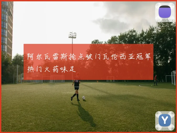 阿尔瓦雷斯抢点破门瓦伦西亚冠军热门火药味足