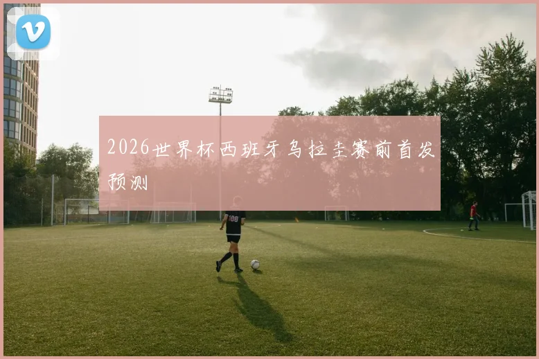 2026世界杯西班牙乌拉圭赛前首发预测