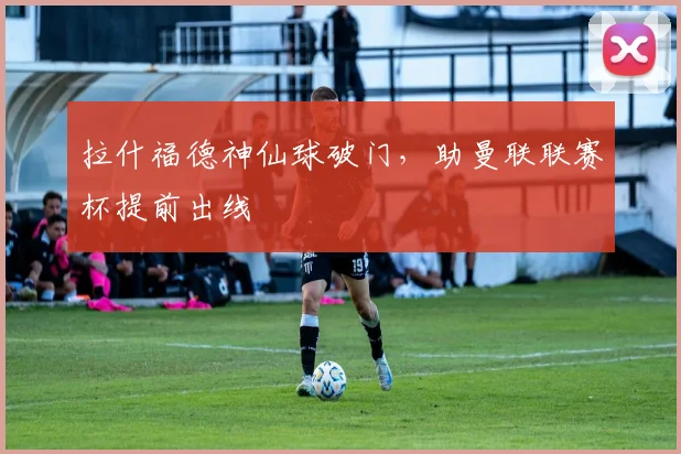 拉什福德神仙球破门，助曼联联赛杯提前出线