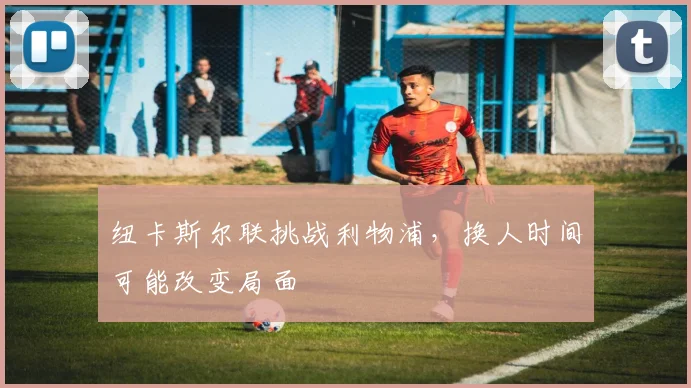 纽卡斯尔联挑战利物浦，换人时间可能改变局面