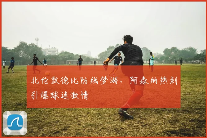 北伦敦德比防线梦游，阿森纳热刺引爆球迷激情
