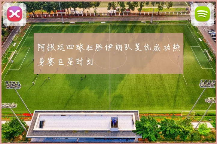 阿根廷四球狂胜伊朗队复仇成功热身赛巨星时刻