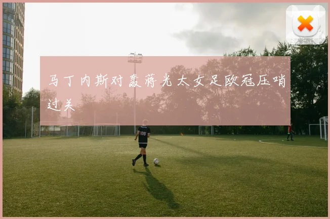马丁内斯对轰蒋光太女足欧冠压哨过关