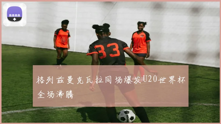 格列兹曼克瓦拉同场爆发U20世界杯全场沸腾